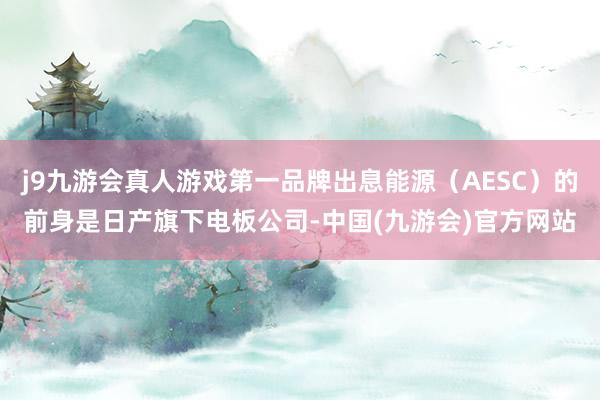 j9九游会真人游戏第一品牌出息能源（AESC）的前身是日产旗下电板公司-中国(九游会)官方网站
