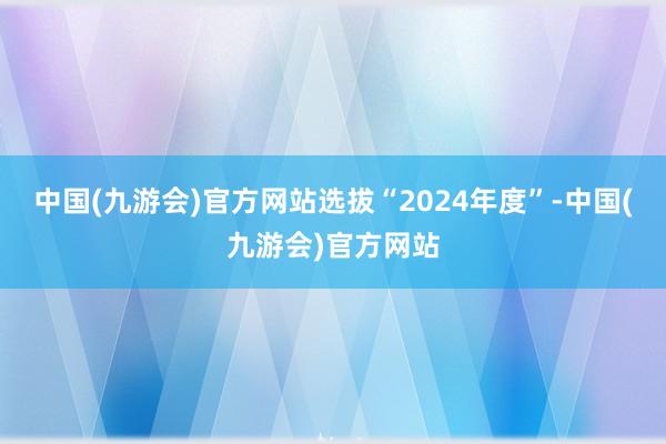 中国(九游会)官方网站选拔“2024年度”-中国(九游会)官方网站