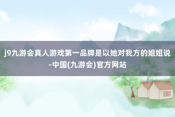 j9九游会真人游戏第一品牌是以她对我方的姐姐说-中国(九游会)官方网站