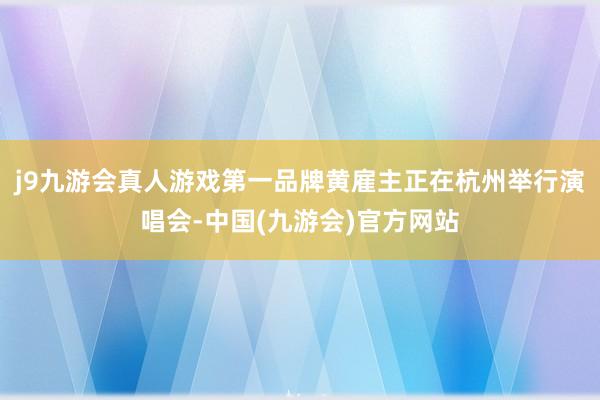 j9九游会真人游戏第一品牌黄雇主正在杭州举行演唱会-中国(九游会)官方网站