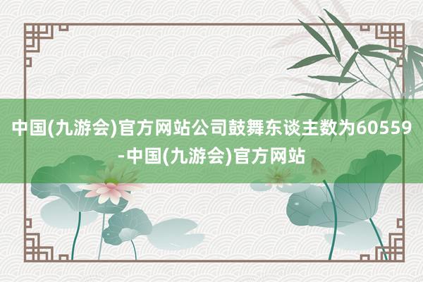 中国(九游会)官方网站公司鼓舞东谈主数为60559-中国(九游会)官方网站