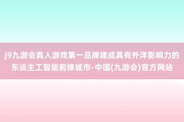 j9九游会真人游戏第一品牌建成具有外洋影响力的东谈主工智能前锋城市-中国(九游会)官方网站