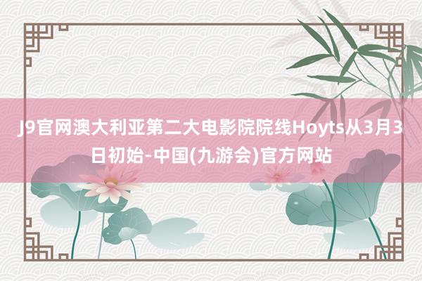 J9官网澳大利亚第二大电影院院线Hoyts从3月3日初始-中国(九游会)官方网站