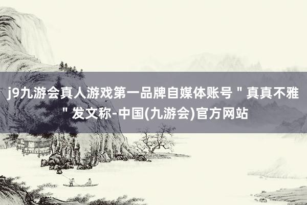 j9九游会真人游戏第一品牌自媒体账号＂真真不雅＂发文称-中国(九游会)官方网站