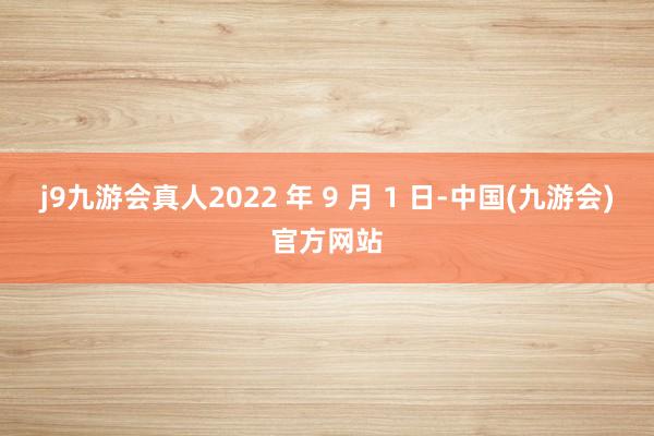 j9九游会真人2022 年 9 月 1 日-中国(九游会)官方网站