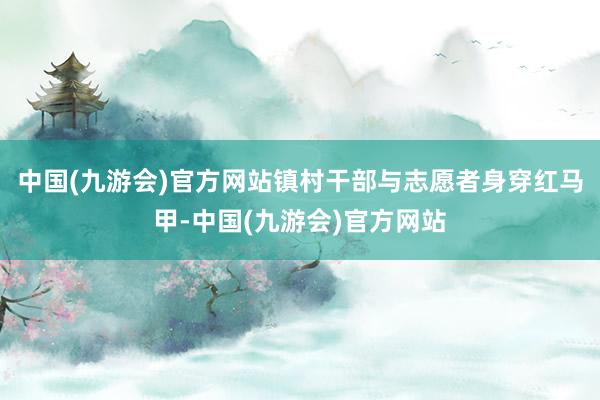 中国(九游会)官方网站镇村干部与志愿者身穿红马甲-中国(九游会)官方网站