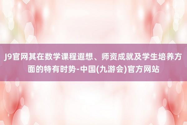J9官网其在数学课程遐想、师资成就及学生培养方面的特有时势-中国(九游会)官方网站