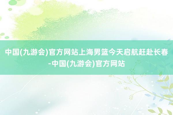 中国(九游会)官方网站上海男篮今天启航赶赴长春-中国(九游会)官方网站