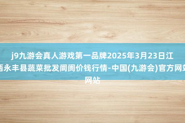 j9九游会真人游戏第一品牌2025年3月23日江西永丰县蔬菜批发阛阓价钱行情-中国(九游会)官方网站