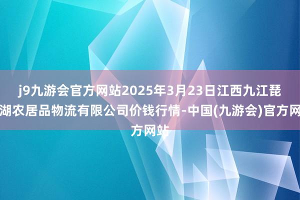 j9九游会官方网站2025年3月23日江西九江琵琶湖农居品物流有限公司价钱行情-中国(九游会)官方网站
