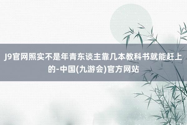 J9官网照实不是年青东谈主靠几本教科书就能赶上的-中国(九游会)官方网站