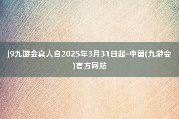 j9九游会真人自2025年3月31日起-中国(九游会)官方网站