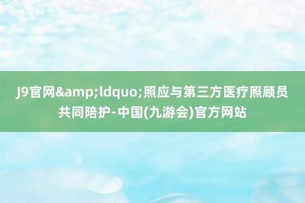 J9官网&ldquo;照应与第三方医疗照顾员共同陪护-中国(九游会)官方网站