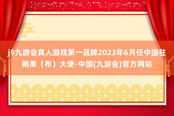 j9九游会真人游戏第一品牌2023年6月任中国驻刚果（布）大使-中国(九游会)官方网站