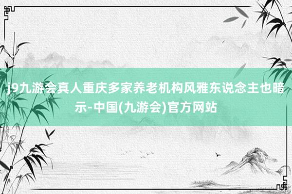 j9九游会真人重庆多家养老机构风雅东说念主也暗示-中国(九游会)官方网站