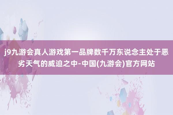 j9九游会真人游戏第一品牌数千万东说念主处于恶劣天气的威迫之中-中国(九游会)官方网站