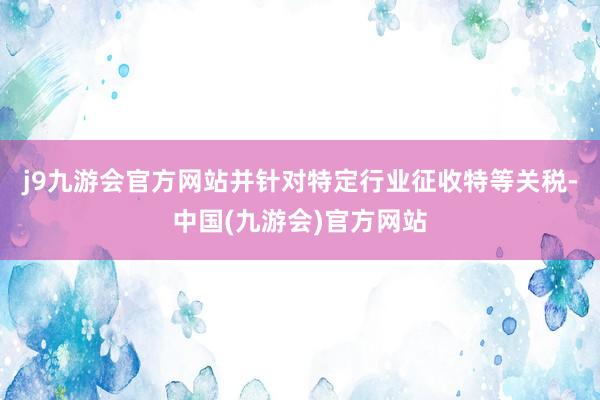 j9九游会官方网站并针对特定行业征收特等关税-中国(九游会)官方网站