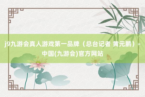 j9九游会真人游戏第一品牌（总台记者 黄元鹏）-中国(九游会)官方网站