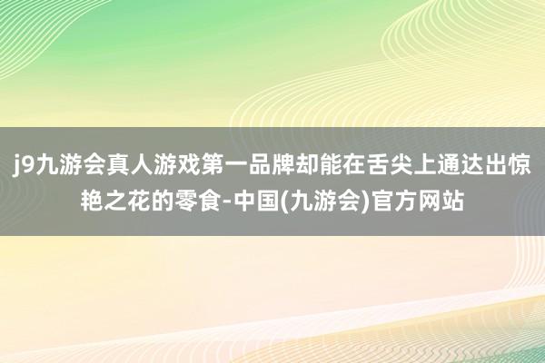 j9九游会真人游戏第一品牌却能在舌尖上通达出惊艳之花的零食-中国(九游会)官方网站