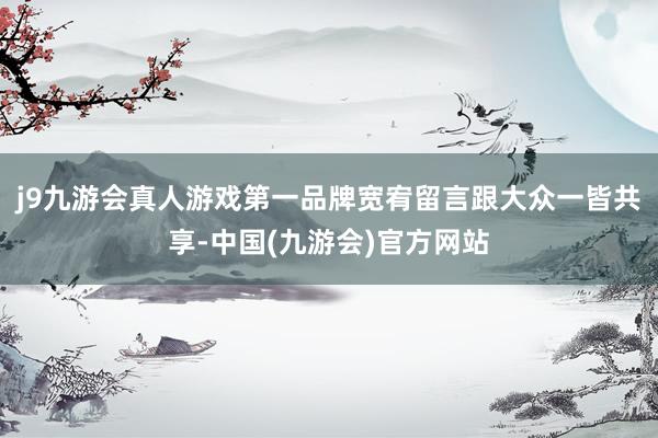 j9九游会真人游戏第一品牌宽宥留言跟大众一皆共享-中国(九游会)官方网站