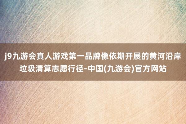 j9九游会真人游戏第一品牌像依期开展的黄河沿岸垃圾清算志愿行径-中国(九游会)官方网站