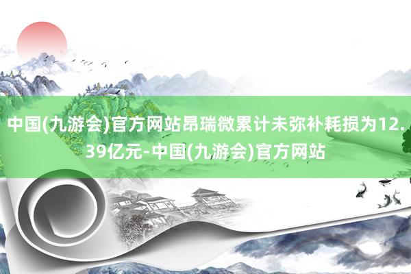 中国(九游会)官方网站昂瑞微累计未弥补耗损为12.39亿元-中国(九游会)官方网站