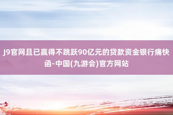 J9官网且已赢得不跳跃90亿元的贷款资金银行痛快函-中国(九游会)官方网站