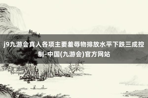 j9九游会真人各项主要羞辱物排放水平下跌三成控制-中国(九游会)官方网站