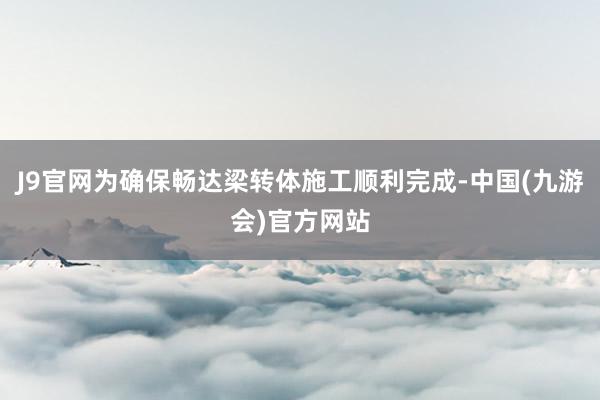J9官网为确保畅达梁转体施工顺利完成-中国(九游会)官方网站