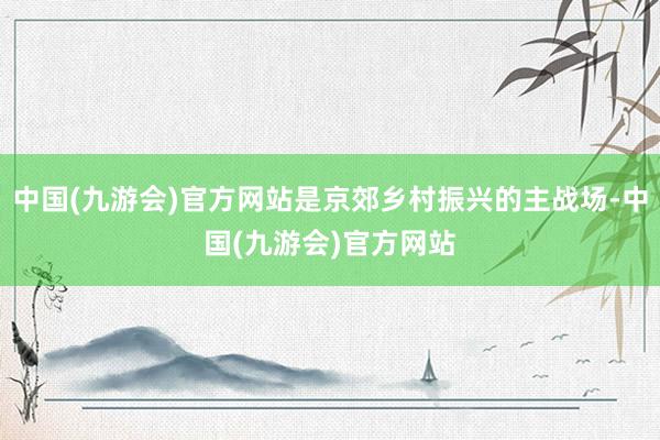 中国(九游会)官方网站是京郊乡村振兴的主战场-中国(九游会)官方网站