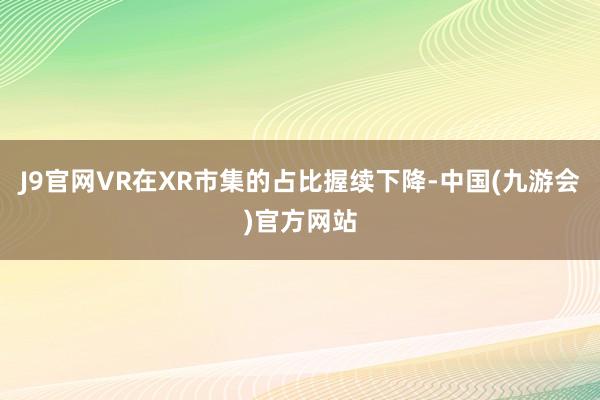 J9官网VR在XR市集的占比握续下降-中国(九游会)官方网站