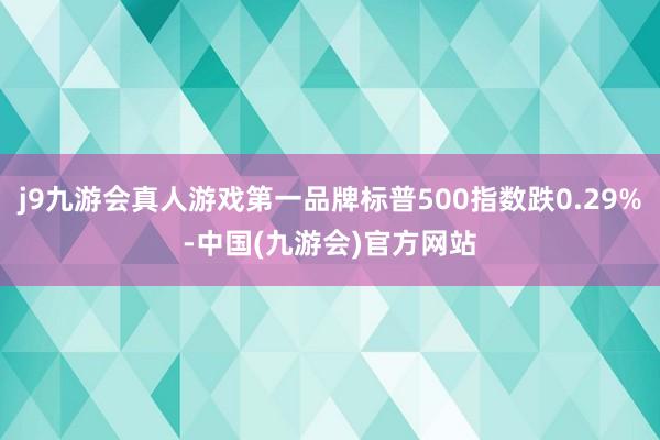 j9九游会真人游戏第一品牌标普500指数跌0.29%-中国(九游会)官方网站