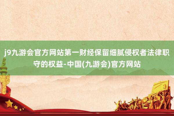 j9九游会官方网站第一财经保留细腻侵权者法律职守的权益-中国(九游会)官方网站