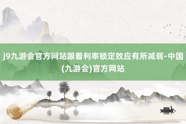 j9九游会官方网站跟着利率锁定效应有所减弱-中国(九游会)官方网站