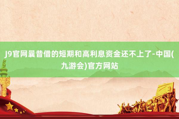 J9官网曩昔借的短期和高利息资金还不上了-中国(九游会)官方网站