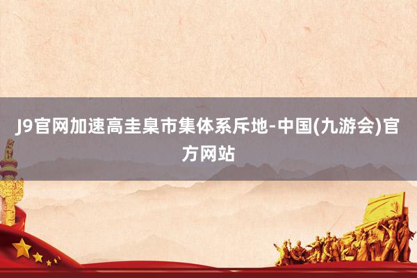 J9官网加速高圭臬市集体系斥地-中国(九游会)官方网站