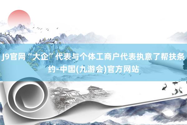 J9官网“大企”代表与个体工商户代表执意了帮扶条约-中国(九游会)官方网站