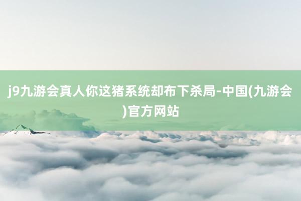 j9九游会真人你这猪系统却布下杀局-中国(九游会)官方网站