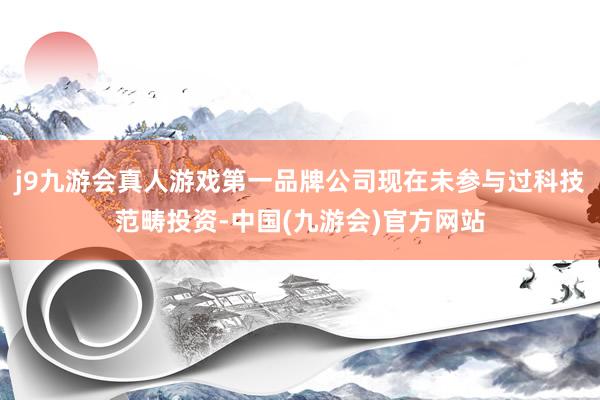 j9九游会真人游戏第一品牌公司现在未参与过科技范畴投资-中国(九游会)官方网站