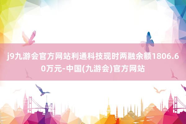 j9九游会官方网站利通科技现时两融余额1806.60万元-中国(九游会)官方网站