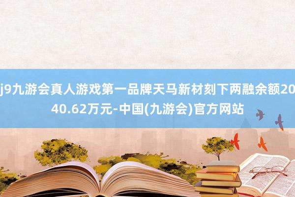 j9九游会真人游戏第一品牌天马新材刻下两融余额2040.62万元-中国(九游会)官方网站