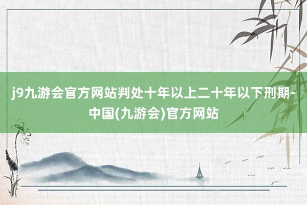 j9九游会官方网站判处十年以上二十年以下刑期-中国(九游会)官方网站