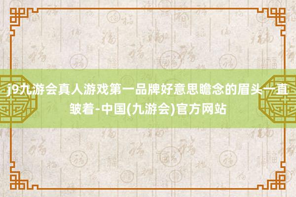 j9九游会真人游戏第一品牌好意思瞻念的眉头一直皱着-中国(九游会)官方网站