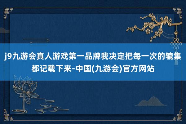 j9九游会真人游戏第一品牌我决定把每一次的辘集都记载下来-中国(九游会)官方网站