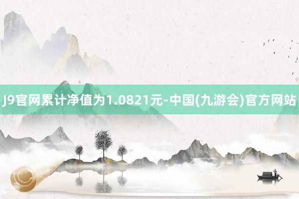 J9官网累计净值为1.0821元-中国(九游会)官方网站