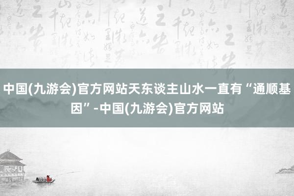 中国(九游会)官方网站天东谈主山水一直有“通顺基因”-中国(九游会)官方网站