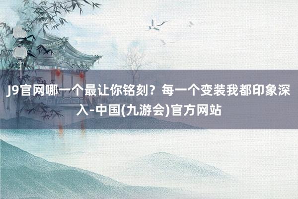 J9官网哪一个最让你铭刻？每一个变装我都印象深入-中国(九游会)官方网站