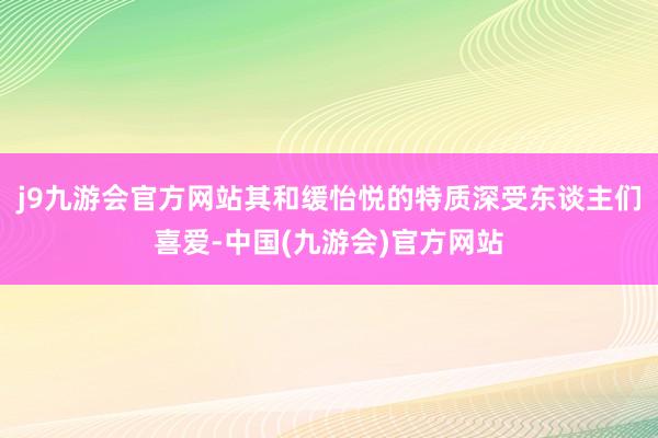 j9九游会官方网站其和缓怡悦的特质深受东谈主们喜爱-中国(九游会)官方网站