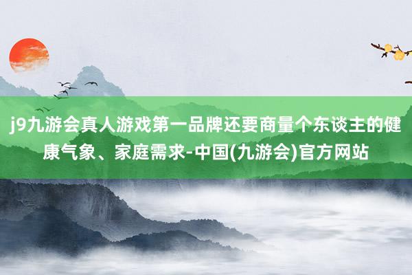j9九游会真人游戏第一品牌还要商量个东谈主的健康气象、家庭需求-中国(九游会)官方网站