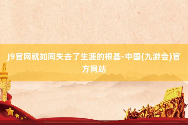 J9官网就如同失去了生涯的根基-中国(九游会)官方网站